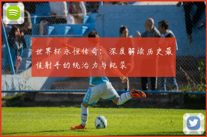 世界杯永恒传奇：深度解读历史最佳射手的统治力与纪录