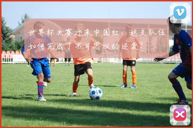 世界杯决赛迎来中国红,这支队伍如何完成了不可思议的逆袭?