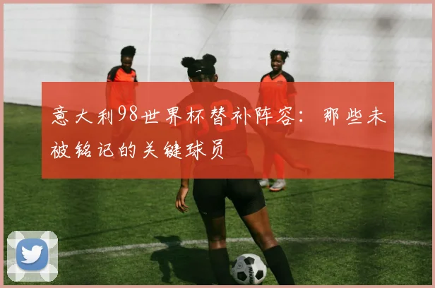意大利98世界杯替补阵容：那些未被铭记的关键球员