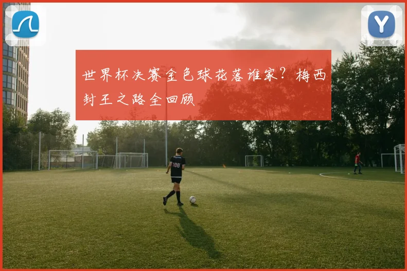 世界杯决赛金色球花落谁家?梅西封王之路全回顾