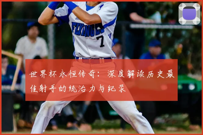 世界杯永恒传奇：深度解读历史最佳射手的统治力与纪录