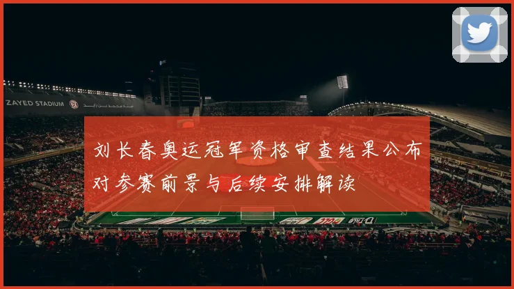 刘长春奥运冠军资格审查结果公布对参赛前景与后续安排解读