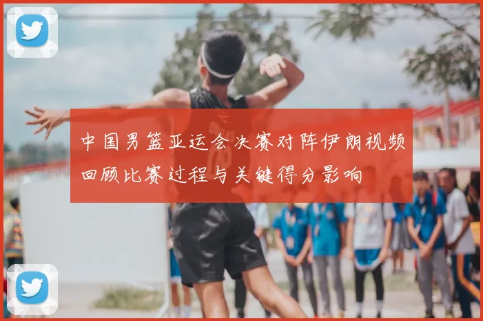 中国男篮亚运会决赛对阵伊朗视频回顾比赛过程与关键得分影响