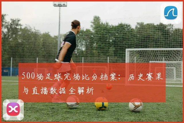 500场足球完场比分档案：历史赛果与直播数据全解析