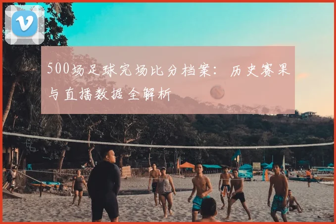 500场足球完场比分档案：历史赛果与直播数据全解析