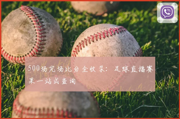 500场完场比分全收录：足球直播赛果一站式查询