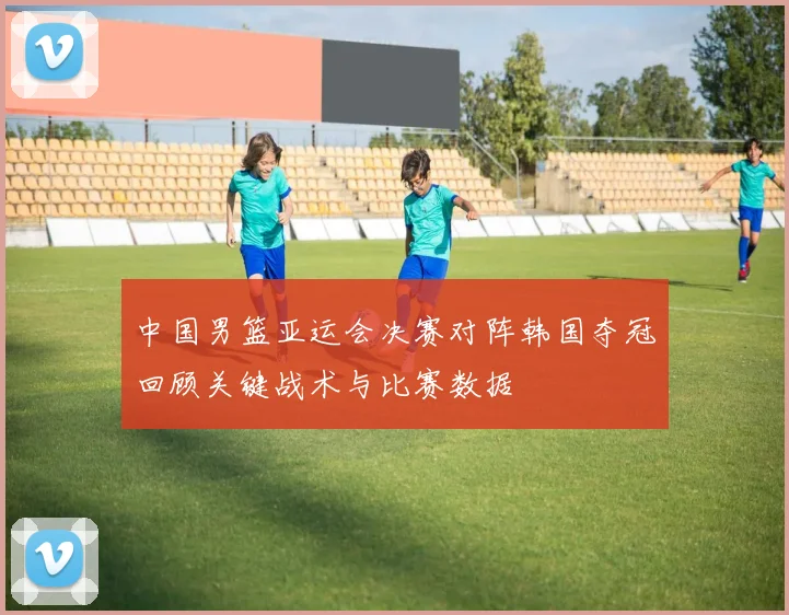 中国男篮亚运会决赛对阵韩国夺冠回顾关键战术与比赛数据