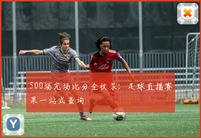 500场完场比分全收录：足球直播赛果一站式查询