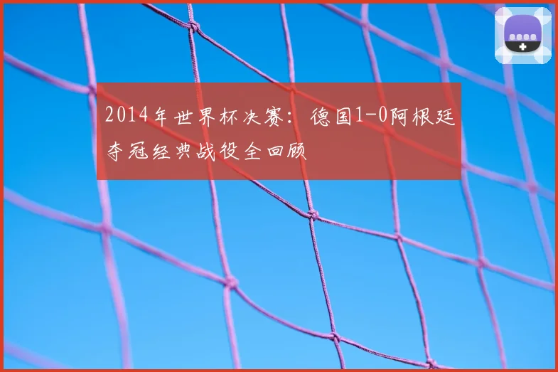 2014年世界杯决赛：德国1-0阿根廷夺冠经典战役全回顾
